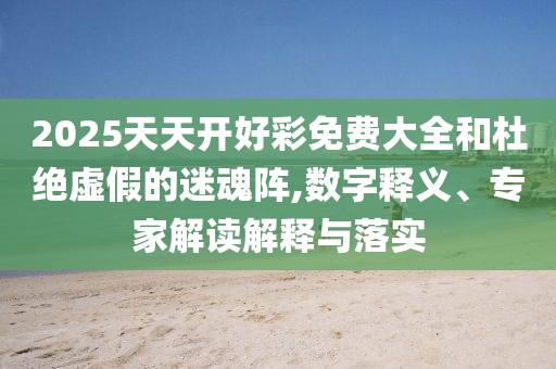 2025天天開(kāi)好彩免費(fèi)大全和杜絕虛假的迷魂陣,數(shù)字釋義、專(zhuān)家解讀解釋與落實(shí)