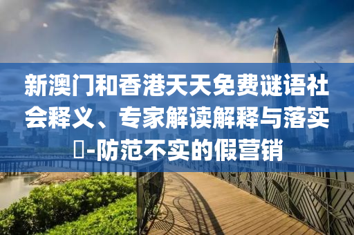 新澳門和香港天天免費謎語社會釋義、專家解讀解釋與落實?-防范不實的假營銷