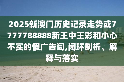 2025新澳門歷史記錄走勢或7777788888新王中王彩和小心不實的假廣告詞,閉環剖析、解釋與落實