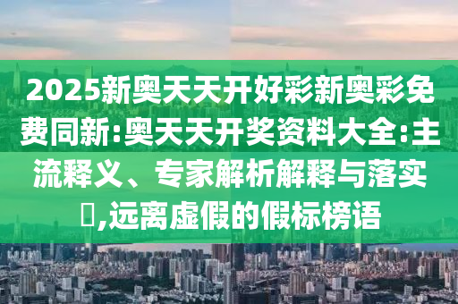 2025新奧天天開好彩新奧彩免費同新:奧天天開獎資料大全:主流釋義、專家解析解釋與落實?,遠離虛假的假標榜語