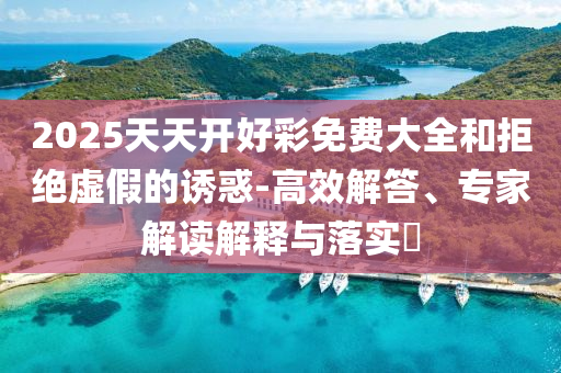2025天天開好彩免費大全和拒絕虛假的誘惑-高效解答、專家解讀解釋與落實?