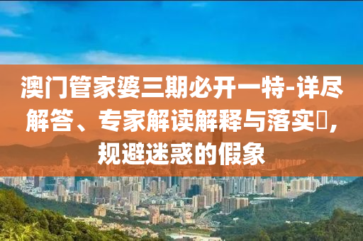 澳門管家婆三期必開一特-詳盡解答、專家解讀解釋與落實?,規避迷惑的假象