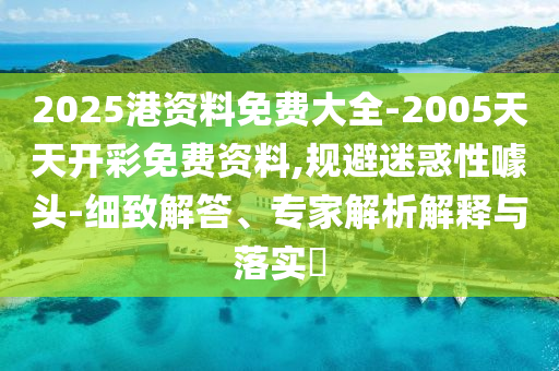 2025港資料免費大全-2005天天開彩免費資料,規(guī)避迷惑性噱頭-細致解答、專家解析解釋與落實?