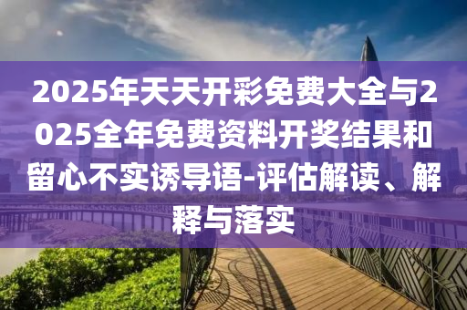 2025年天天開彩免費大全與2025全年免費資料開獎結(jié)果和留心不實誘導(dǎo)語-評估解讀、解釋與落實