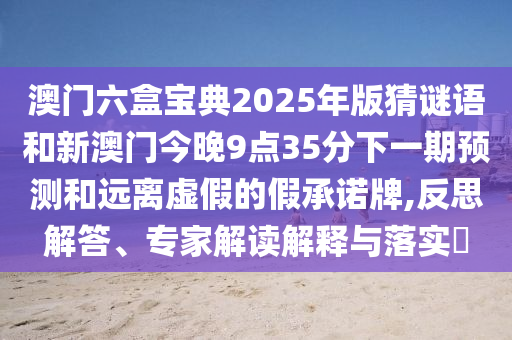 澳門六盒寶典2025年版猜謎語和新澳門今晚9點35分下一期預測和遠離虛假的假承諾牌,反思解答、專家解讀解釋與落實?