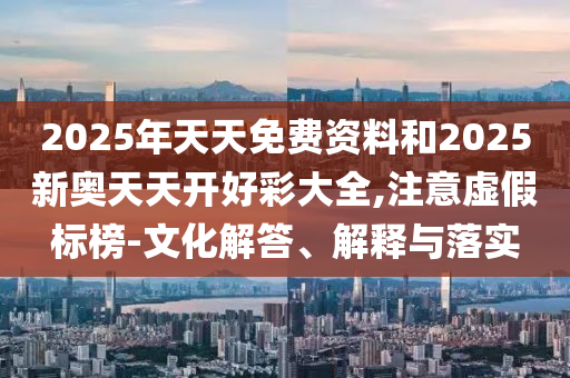 2025年天天免費資料和2025新奧天天開好彩大全,注意虛假標榜-文化解答、解釋與落實