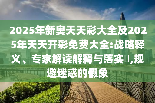 2025年新奧天天彩大全及2025年天天開彩免費大全:戰略釋義、專家解讀解釋與落實?,規避迷惑的假象