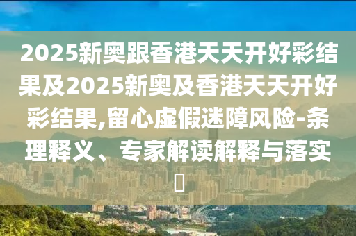 2025新奧跟香港天天開好彩結(jié)果及2025新奧及香港天天開好彩結(jié)果,留心虛假迷障風險-條理釋義、專家解讀解釋與落實?