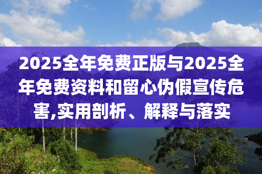 2025全年免費正版與2025全年免費資料和留心偽假宣傳危害,實用剖析、解釋與落實