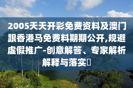 2005天天開彩免費資料及澳門跟香港馬免費料期期公開,規避虛假推廣-創意解答、專家解析解釋與落實?