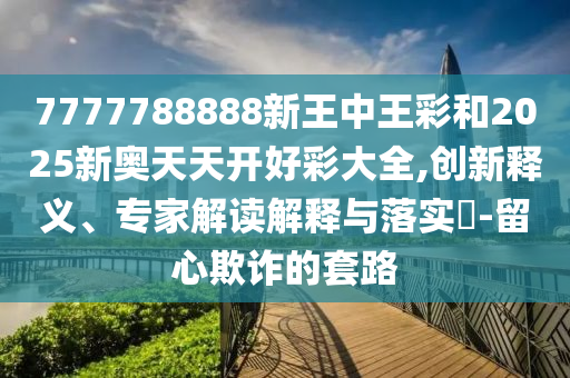 7777788888新王中王彩和2025新奧天天開好彩大全,創新釋義、專家解讀解釋與落實?-留心欺詐的套路