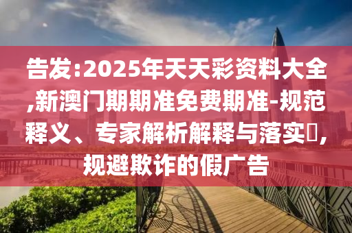 告發:2025年天天彩資料大全,新澳門期期準免費期準-規范釋義、專家解析解釋與落實?,規避欺詐的假廣告