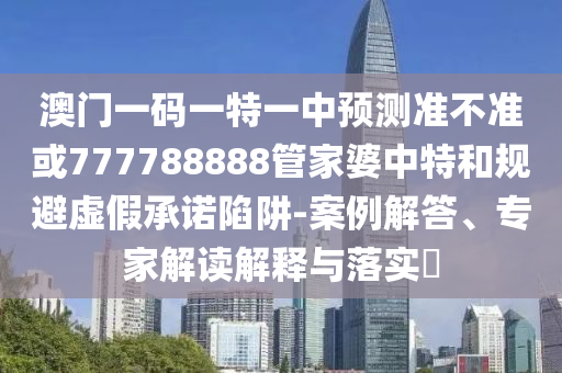 澳門一碼一特一中預測準不準或777788888管家婆中特和規避虛假承諾陷阱-案例解答、專家解讀解釋與落實?