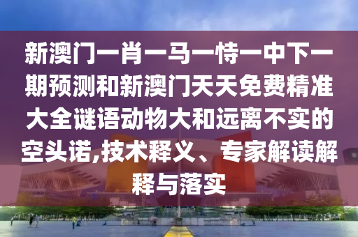 新澳門一肖一馬一恃一中下一期預測和新澳門天天免費精準大全謎語動物大和遠離不實的空頭諾,技術釋義、專家解讀解釋與落實