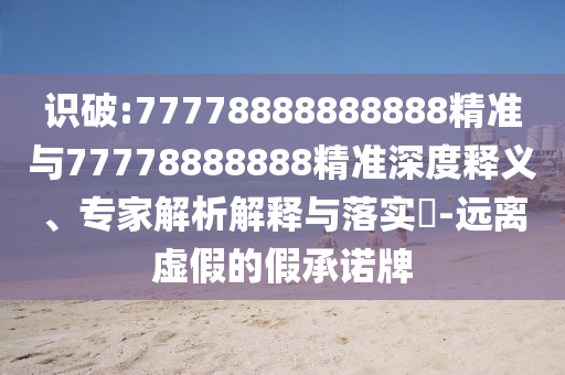 識破:77778888888888精準與77778888888精準深度釋義、專家解析解釋與落實?-遠離虛假的假承諾牌