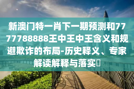 新澳門特一肖下一期預測和7777788888王中王中王含義和規避欺詐的布局-歷史釋義、專家解讀解釋與落實?
