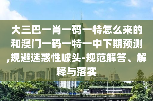 大三巴一肖一碼一特怎么來的和澳門一碼一特一中下期預(yù)測(cè),規(guī)避迷惑性噱頭-規(guī)范解答、解釋與落實(shí)