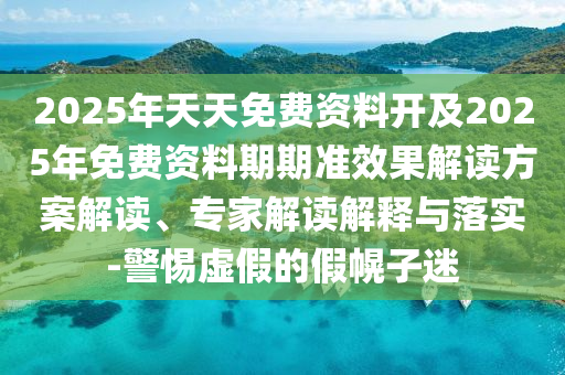 2025年天天免費(fèi)資料開(kāi)及2025年免費(fèi)資料期期準(zhǔn)效果解讀方案解讀、專(zhuān)家解讀解釋與落實(shí)-警惕虛假的假幌子迷
