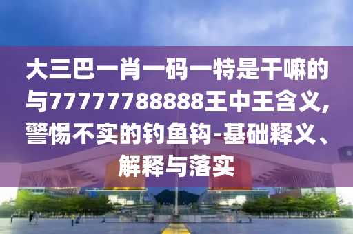 大三巴一肖一碼一特是干嘛的與77777788888王中王含義,警惕不實的釣魚鉤-基礎釋義、解釋與落實