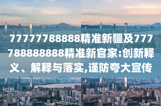 77777788888精準新疆及777788888888精準新官家:創(chuàng)新釋義、解釋與落實,謹防夸大宣傳