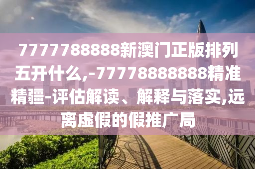 7777788888新澳門正版排列五開什么,-77778888888精準精疆-評估解讀、解釋與落實,遠離虛假的假推廣局