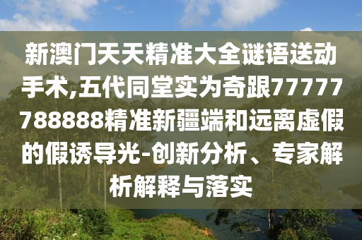 新澳門天天精準大全謎語送動手術,五代同堂實為奇跟77777788888精準新疆端和遠離虛假的假誘導光-創新分析、專家解析解釋與落實