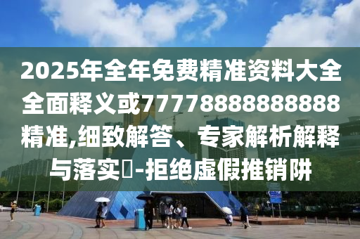 2025年全年免費精準資料大全全面釋義或77778888888888精準,細致解答、專家解析解釋與落實?-拒絕虛假推銷阱