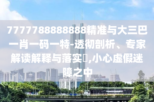 7777788888888精準(zhǔn)與大三巴一肖一碼一特-透徹剖析、專家解讀解釋與落實?,小心虛假迷障之中