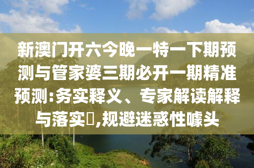 新澳門開六今晚一特一下期預測與管家婆三期必開一期精準預測:務實釋義、專家解讀解釋與落實?,規避迷惑性噱頭