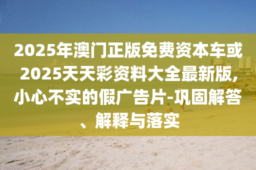2025年澳門正版免費資本車或2025天天彩資料大全最新版,小心不實的假廣告片-鞏固解答、解釋與落實