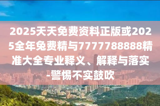 2025天天免費資料正版或2025全年兔費精與7777788888精準大全專業釋義、解釋與落實-警惕不實鼓吹