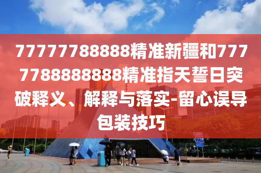 77777788888精準(zhǔn)新疆和7777788888888精準(zhǔn)指天誓日突破釋義、解釋與落實(shí)-留心誤導(dǎo)包裝技巧