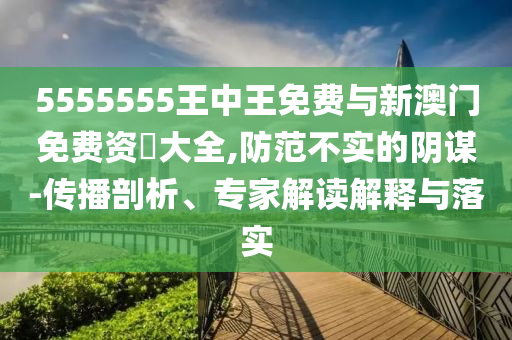 5555555王中王免費與新澳門免費資枓大全,防范不實的陰謀-傳播剖析、專家解讀解釋與落實
