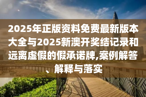 2025年正版資料免費最新版本大全與2025新澳開獎結記錄和遠離虛假的假承諾牌,案例解答、解釋與落實