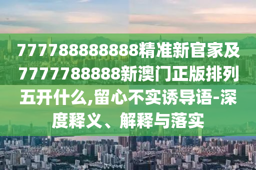 777788888888精準新官家及7777788888新澳門正版排列五開什么,留心不實誘導語-深度釋義、解釋與落實