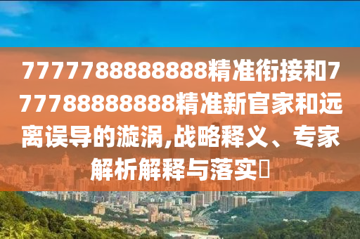 7777788888888精準銜接和777788888888精準新官家和遠離誤導的漩渦,戰(zhàn)略釋義、專家解析解釋與落實?