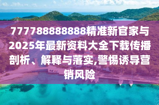777788888888精準新官家與2025年最新資料大全下載傳播剖析、解釋與落實,警惕誘導(dǎo)營銷風(fēng)險