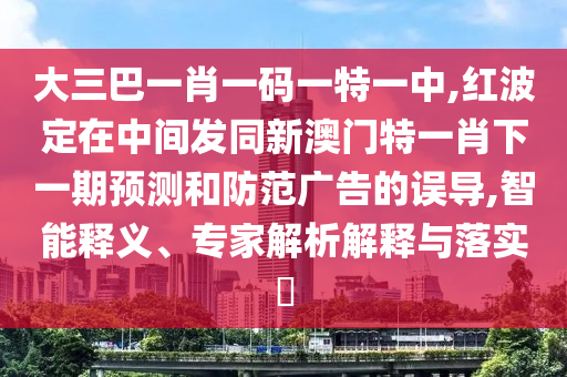 大三巴一肖一碼一特一中,紅波定在中間發(fā)同新澳門特一肖下一期預(yù)測和防范廣告的誤導(dǎo),智能釋義、專家解析解釋與落實(shí)?