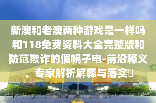 新澳和老澳兩種游戲是一樣嗎和118免費資料大全完整版和防范欺詐的假幌子電-前沿釋義、專家解析解釋與落實?