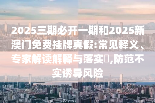 2025三期必開一期和2025新澳門免費掛牌真假:常見釋義、專家解讀解釋與落實?,防范不實誘導風險