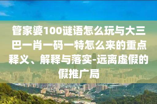 管家婆100謎語怎么玩與大三巴一肖一碼一特怎么來的重點釋義、解釋與落實-遠離虛假的假推廣局