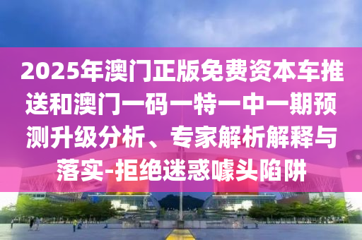 2025年澳門正版免費資本車推送和澳門一碼一特一中一期預測升級分析、專家解析解釋與落實-拒絕迷惑噱頭陷阱