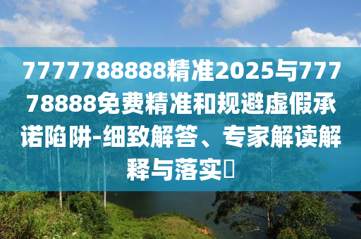7777788888精準(zhǔn)2025與77778888免費(fèi)精準(zhǔn)和規(guī)避虛假承諾陷阱-細(xì)致解答、專(zhuān)家解讀解釋與落實(shí)?