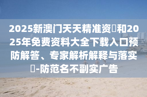 2025新澳門天天精準資枓和2025年免費資料大全下載入口預防解答、專家解析解釋與落實?-防范名不副實廣告