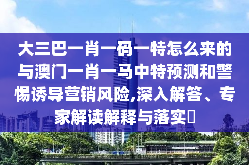 大三巴一肖一碼一特怎么來的與澳門一肖一馬中特預測和警惕誘導營銷風險,深入解答、專家解讀解釋與落實?