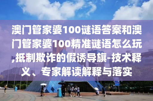 澳門管家婆100謎語答案和澳門管家婆100精準謎語怎么玩,抵制欺詐的假誘導旗-技術釋義、專家解讀解釋與落實