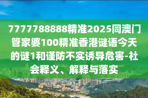 7777788888精準2025同澳門管家婆100精準香港謎語今天的謎1和謹防不實誘導危害-社會釋義、解釋與落實