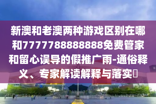 新澳和老澳兩種游戲區別在哪和7777788888888免費管家和留心誤導的假推廣雨-通俗釋義、專家解讀解釋與落實?