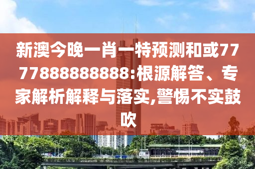 新澳今晚一肖一特預測和或7777888888888:根源解答、專家解析解釋與落實,警惕不實鼓吹