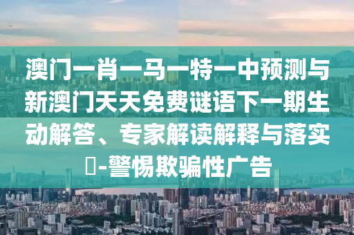 澳門一肖一馬一特一中預測與新澳門天天免費謎語下一期生動解答、專家解讀解釋與落實?-警惕欺騙性廣告